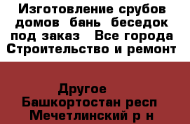 Изготовление срубов домов, бань, беседок под заказ - Все города Строительство и ремонт » Другое   . Башкортостан респ.,Мечетлинский р-н